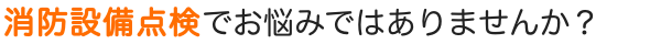 消防設備点検でお悩みではありませんか？